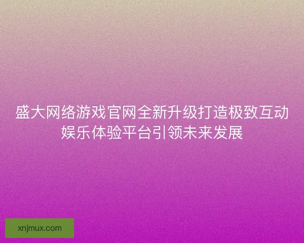 盛大网络游戏官网全新升级打造极致互动娱乐体验平台引领未来发展