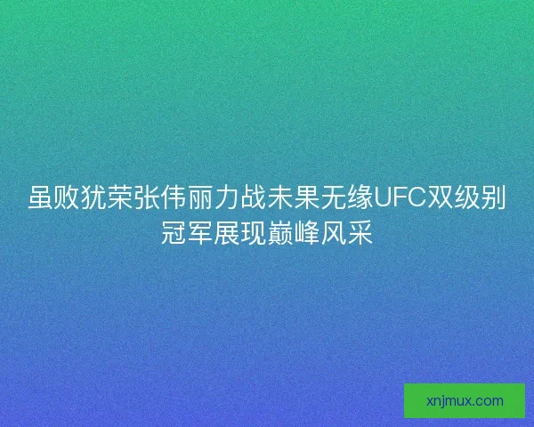 虽败犹荣张伟丽力战未果无缘UFC双级别冠军展现巅峰风采