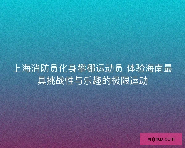 上海消防员化身攀椰运动员 体验海南最具挑战性与乐趣的极限运动