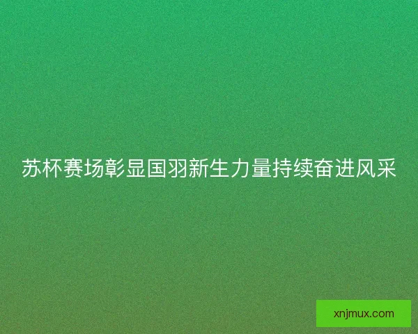 苏杯赛场彰显国羽新生力量持续奋进风采