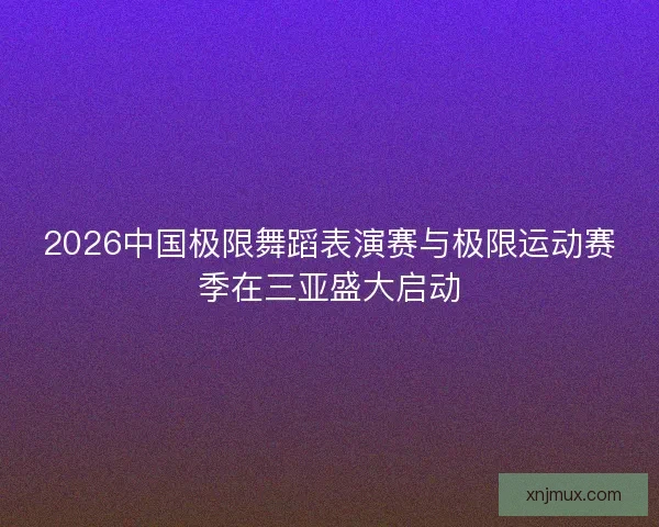 2026中国极限舞蹈表演赛与极限运动赛季在三亚盛大启动
