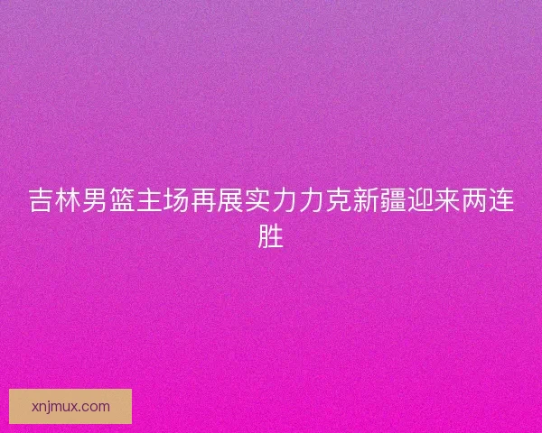 吉林男篮主场再展实力力克新疆迎来两连胜