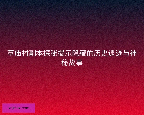 草庙村副本探秘揭示隐藏的历史遗迹与神秘故事