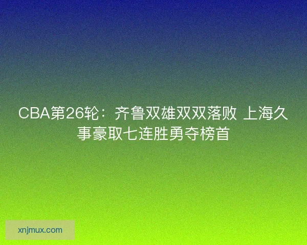 CBA第26轮：齐鲁双雄双双落败 上海久事豪取七连胜勇夺榜首