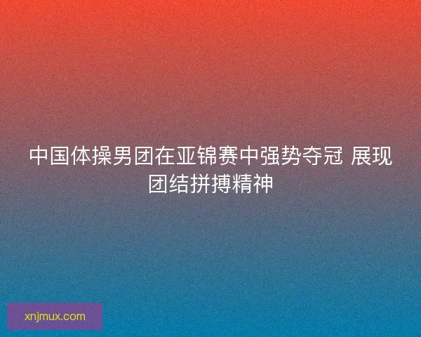 中国体操男团在亚锦赛中强势夺冠 展现团结拼搏精神 中国体操男团在亚锦赛中强势夺冠 展现团结拼搏精神