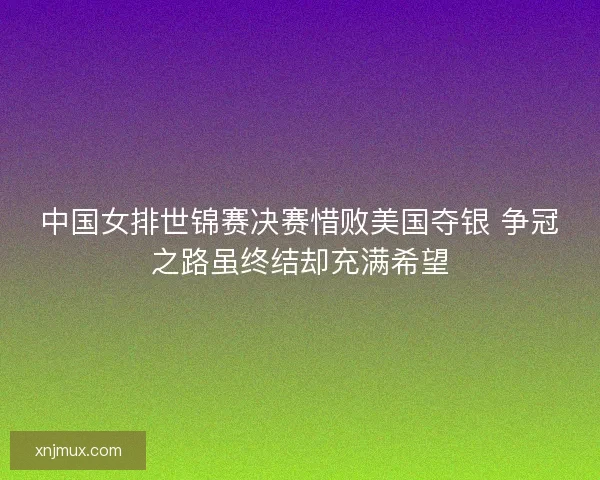 中国女排世锦赛决赛惜败美国夺银 争冠之路虽终结却充满希望