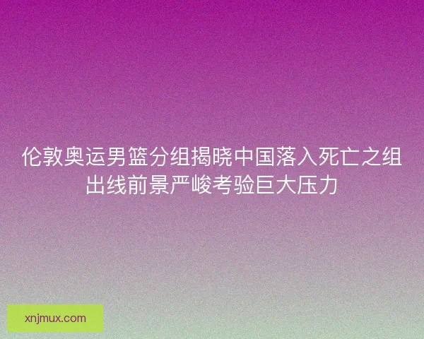 伦敦奥运男篮分组揭晓中国落入死亡之组出线前景严峻考验巨大压力 伦敦奥运男篮分组揭晓中国落入死亡之组出线前景严峻考验巨大压力
