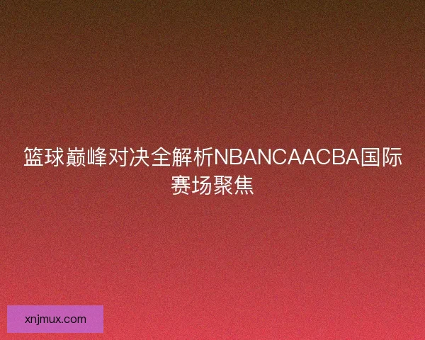 篮球巅峰对决全解析NBANCAACBA国际赛场聚焦