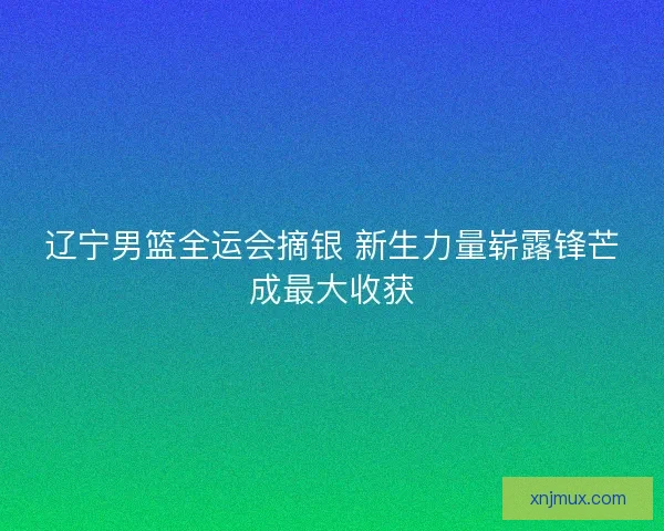辽宁男篮全运会摘银 新生力量崭露锋芒成最大收获 辽宁男篮全运会摘银 新生力量崭露锋芒成最大收获