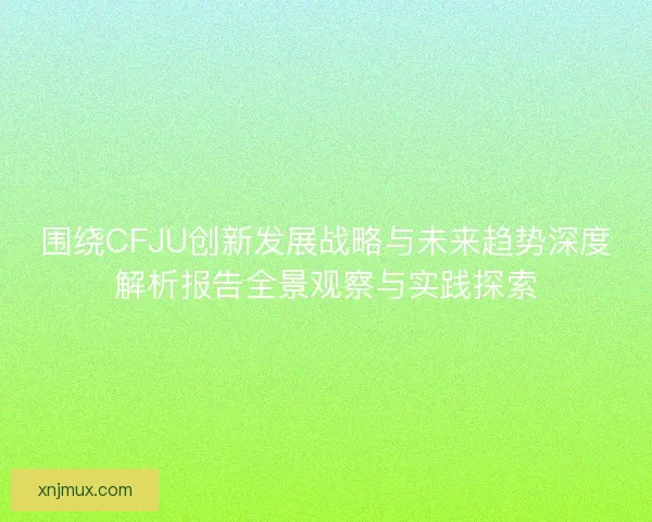 围绕CFJU创新发展战略与未来趋势深度解析报告全景观察与实践探索
