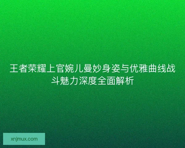 王者荣耀上官婉儿曼妙身姿与优雅曲线战斗魅力深度全面解析 王者荣耀上官婉儿曼妙身姿与优雅曲线战斗魅力深度全面解析
